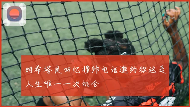 姆希塔良回忆穆帅电话邀约称这是人生唯一一次机会
