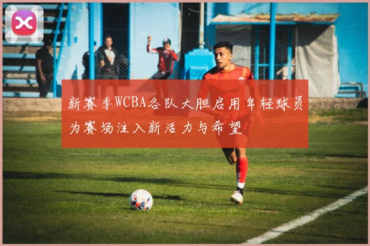 新赛季WCBA各队大胆启用年轻球员为赛场注入新活力与希望