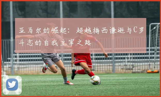 亚马尔的崛起：超越梅西谦逊与C罗斗志的自我主宰之路