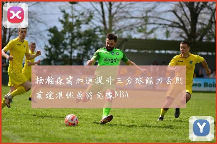 杨瀚森需加速提升三分球能力否则前途堪忧或将无缘NBA