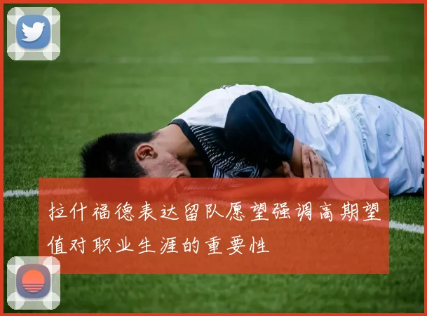 拉什福德表达留队愿望强调高期望值对职业生涯的重要性