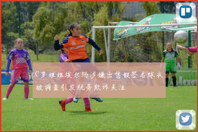C罗姐姐埃尔玛涉嫌出售假签名球衣被调查引发税务欺诈关注