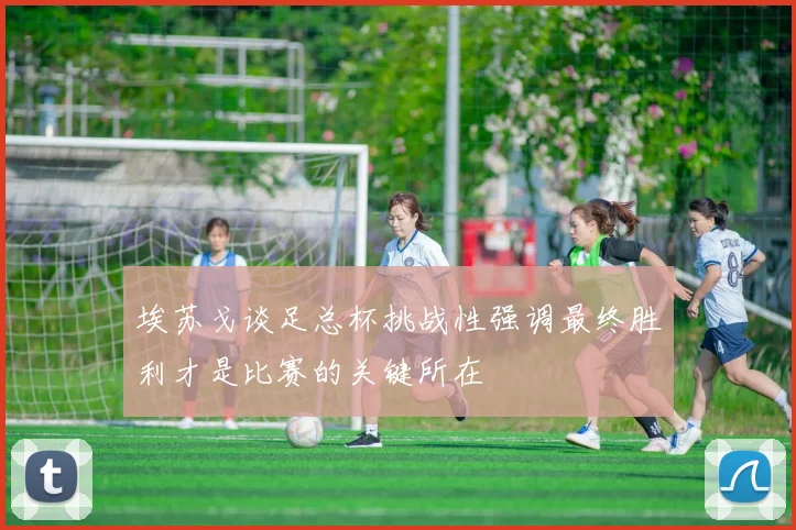 埃苏戈谈足总杯挑战性强调最终胜利才是比赛的关键所在
