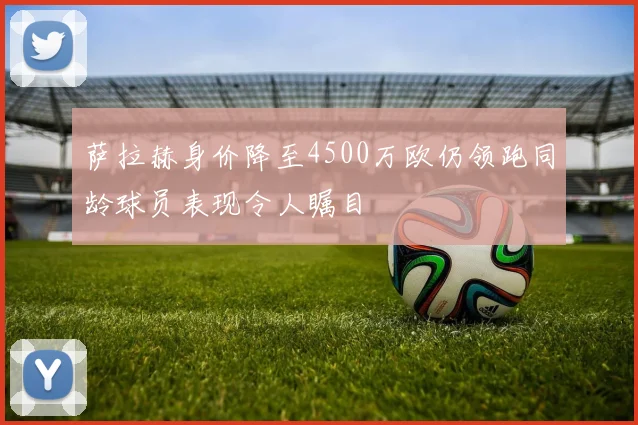 萨拉赫身价降至4500万欧仍领跑同龄球员表现令人瞩目