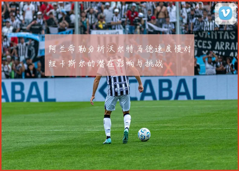 阿兰希勒分析沃尔特马德速度慢对纽卡斯尔的潜在影响与挑战