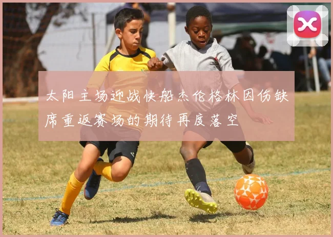 太阳主场迎战快船杰伦格林因伤缺席重返赛场的期待再度落空