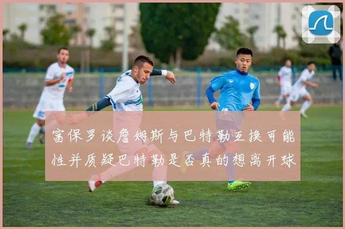 富保罗谈詹姆斯与巴特勒互换可能性并质疑巴特勒是否真的想离开球队