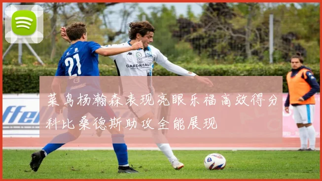 菜鸟杨瀚森表现亮眼乐福高效得分科比桑德斯助攻全能展现