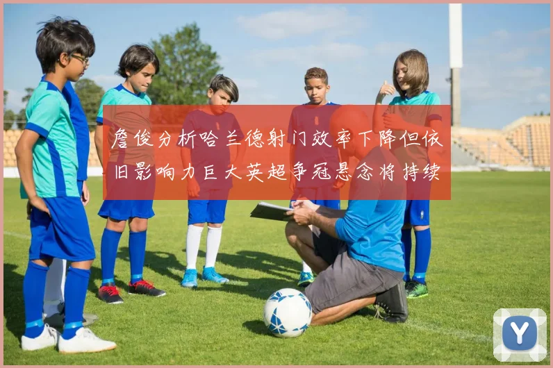 詹俊分析哈兰德射门效率下降但依旧影响力巨大英超争冠悬念将持续至五月