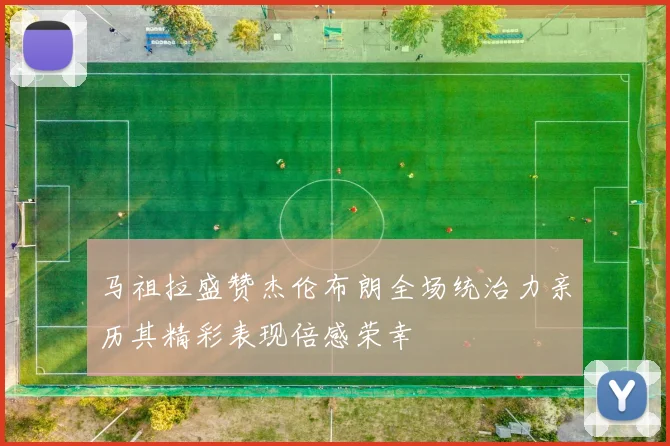马祖拉盛赞杰伦布朗全场统治力亲历其精彩表现倍感荣幸