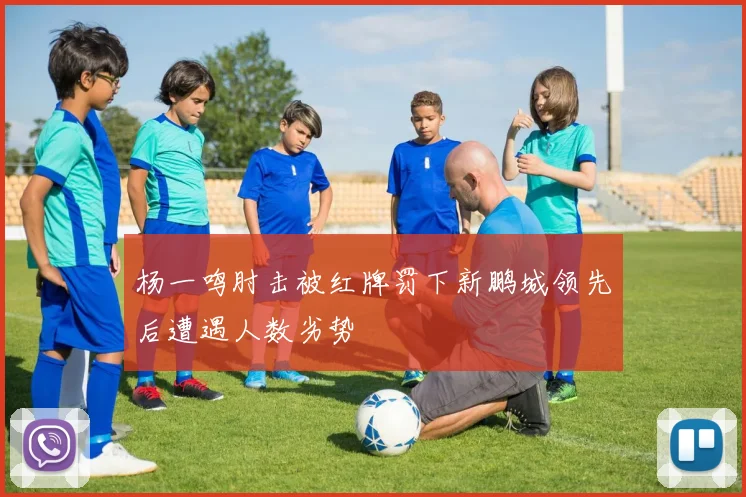 杨一鸣肘击被红牌罚下新鹏城领先后遭遇人数劣势