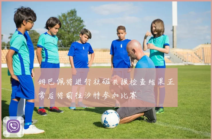 姆巴佩将进行核磁共振检查结果正常后将前往沙特参加比赛