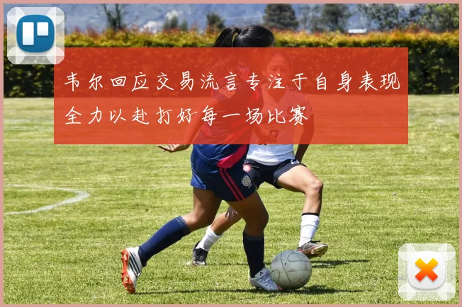 韦尔回应交易流言专注于自身表现全力以赴打好每一场比赛