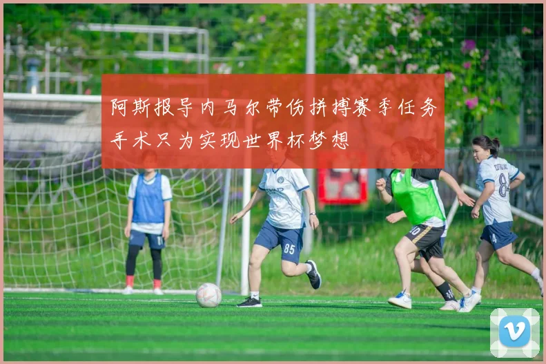阿斯报导内马尔带伤拼搏赛季任务手术只为实现世界杯梦想