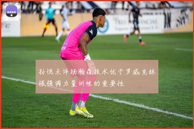 孙悦点评杨瀚森技术优于罗威克林根强调力量训练的重要性