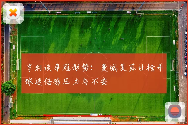 亨利谈争冠形势：曼城复苏让枪手球迷倍感压力与不安