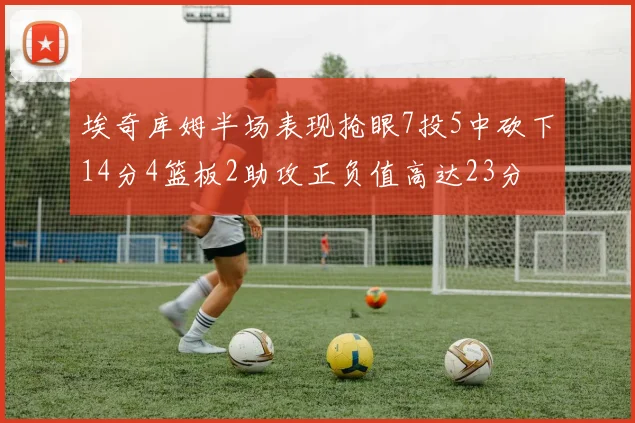 埃奇库姆半场表现抢眼7投5中砍下14分4篮板2助攻正负值高达23分