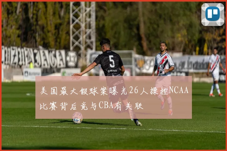 美国最大假球案曝光26人操控NCAA比赛背后竟与CBA有关联