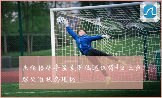 杰伦格林半场表现低迷仅得4分三分球失准状态堪忧