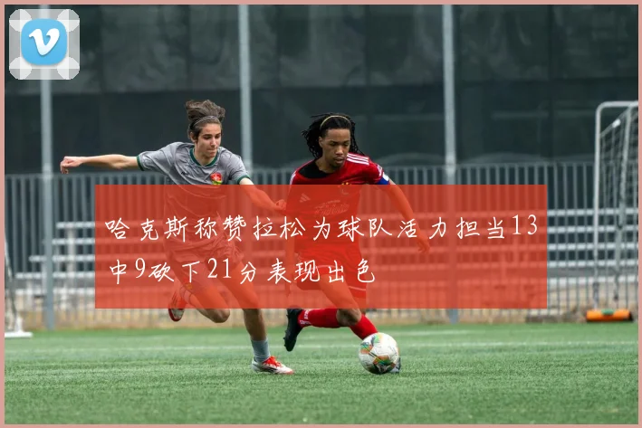 哈克斯称赞拉松为球队活力担当13中9砍下21分表现出色