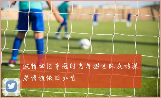 波特回忆夺冠时光与掘金队友的深厚情谊依旧如昔