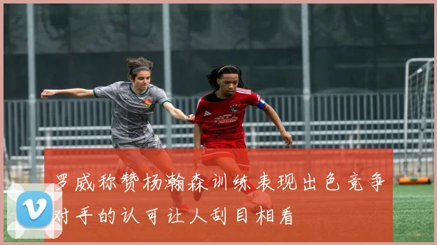 罗威称赞杨瀚森训练表现出色竞争对手的认可让人刮目相看