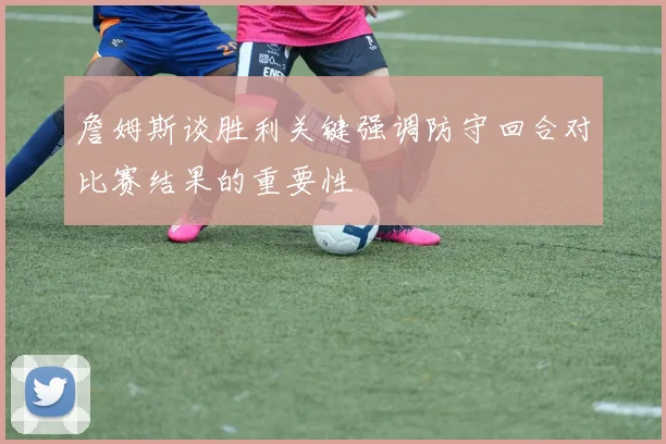 詹姆斯谈胜利关键强调防守回合对比赛结果的重要性