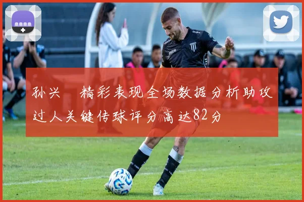 孙兴慜精彩表现全场数据分析助攻过人关键传球评分高达82分