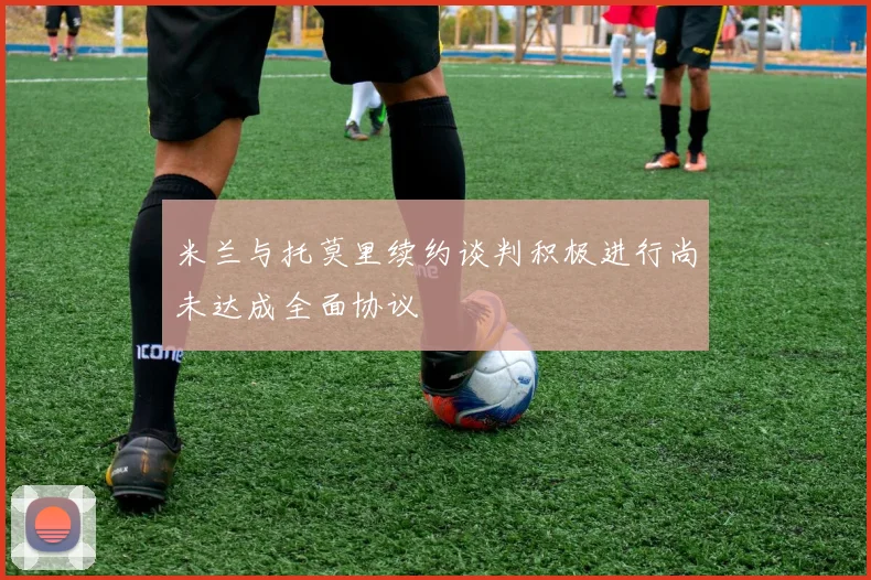 米兰与托莫里续约谈判积极进行尚未达成全面协议