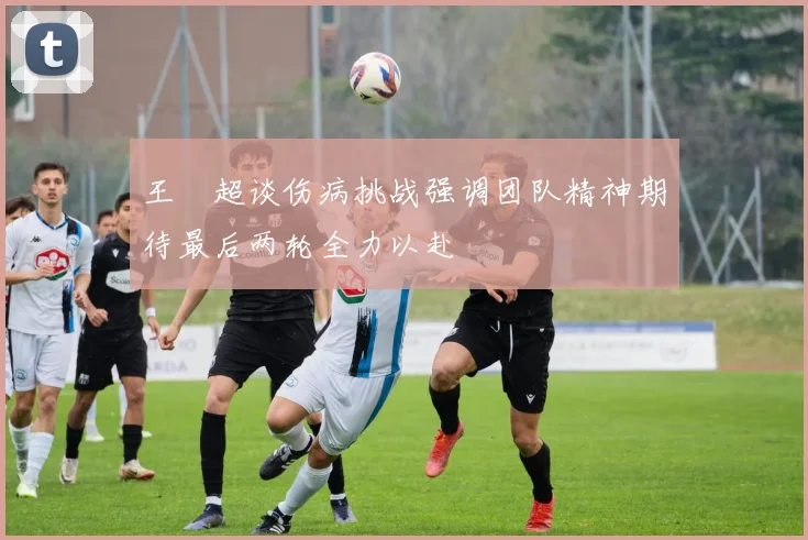 王燊超谈伤病挑战强调团队精神期待最后两轮全力以赴