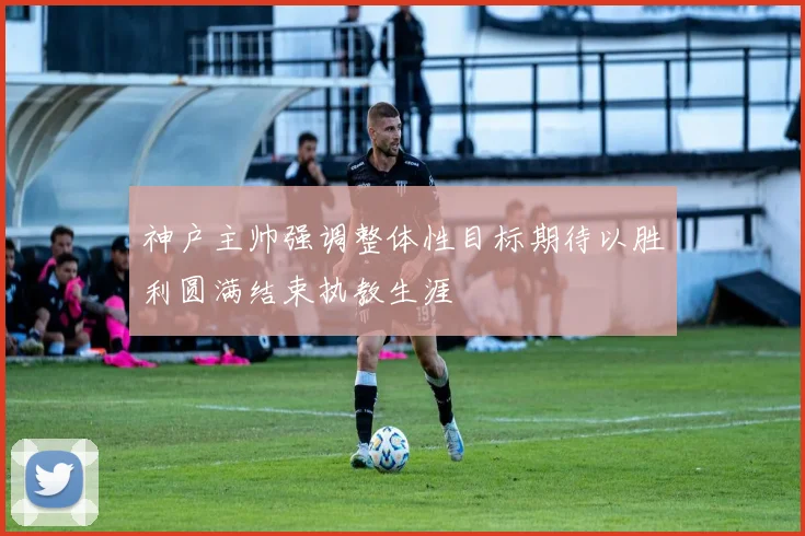 神户主帅强调整体性目标期待以胜利圆满结束执教生涯