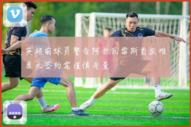 英超前球员警告阿尔瓦雷斯首发难度大签约需谨慎考量