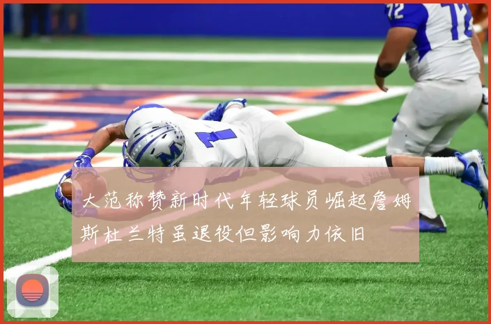 大范称赞新时代年轻球员崛起詹姆斯杜兰特虽退役但影响力依旧