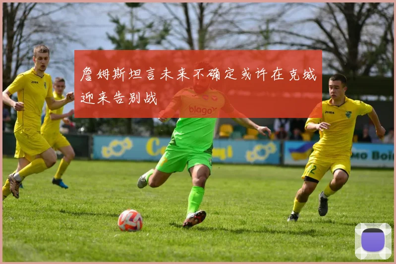 詹姆斯坦言未来不确定或许在克城迎来告别战