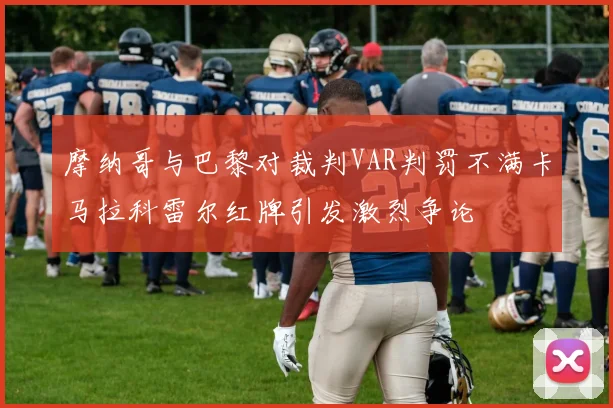摩纳哥与巴黎对裁判VAR判罚不满卡马拉科雷尔红牌引发激烈争论