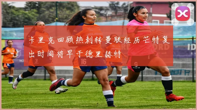 卡里克回顾热刺转曼联经历芒特复出时间将早于德里赫特