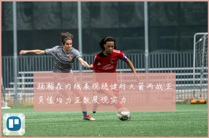 杨瀚森内线表现稳健对火箭两战正负值均为正数展现实力