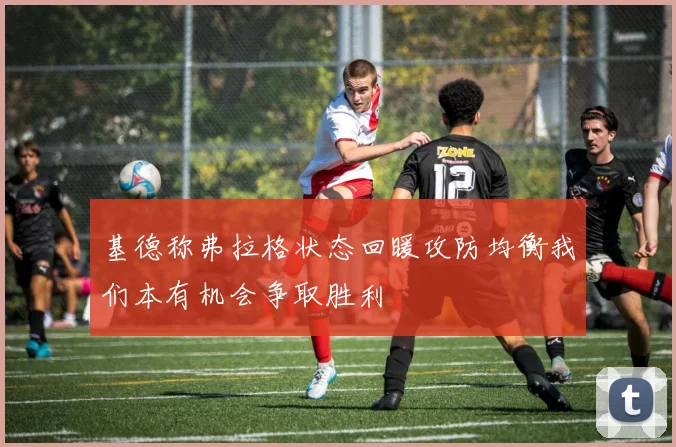 基德称弗拉格状态回暖攻防均衡我们本有机会争取胜利
