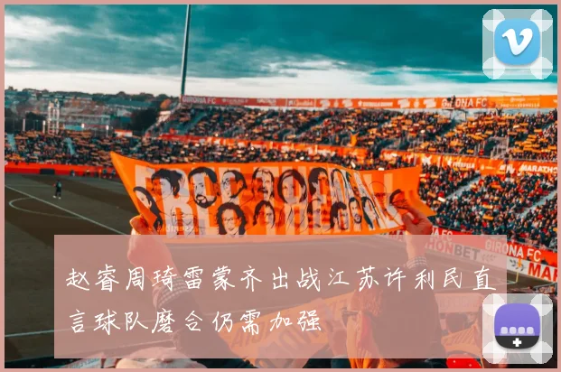 赵睿周琦雷蒙齐出战江苏许利民直言球队磨合仍需加强