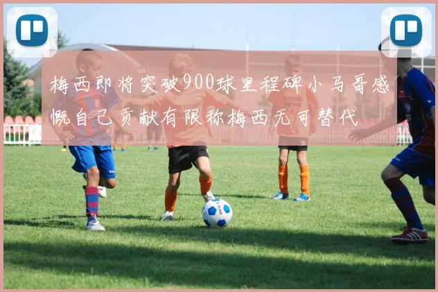 梅西即将突破900球里程碑小马哥感慨自己贡献有限称梅西无可替代