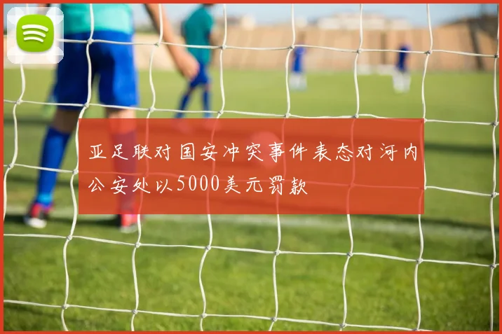 亚足联对国安冲突事件表态对河内公安处以5000美元罚款