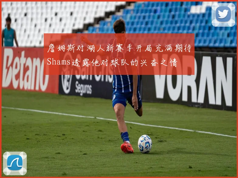 詹姆斯对湖人新赛季开局充满期待Shams透露他对球队的兴奋之情
