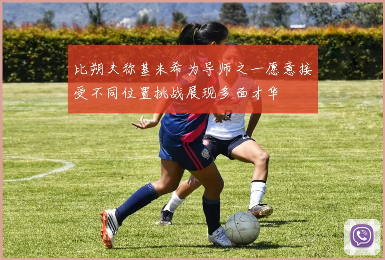 比朔夫称基米希为导师之一愿意接受不同位置挑战展现多面才华