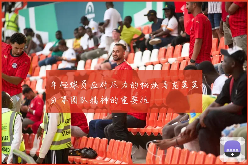 年轻球员应对压力的秘诀马克莱莱分享团队精神的重要性