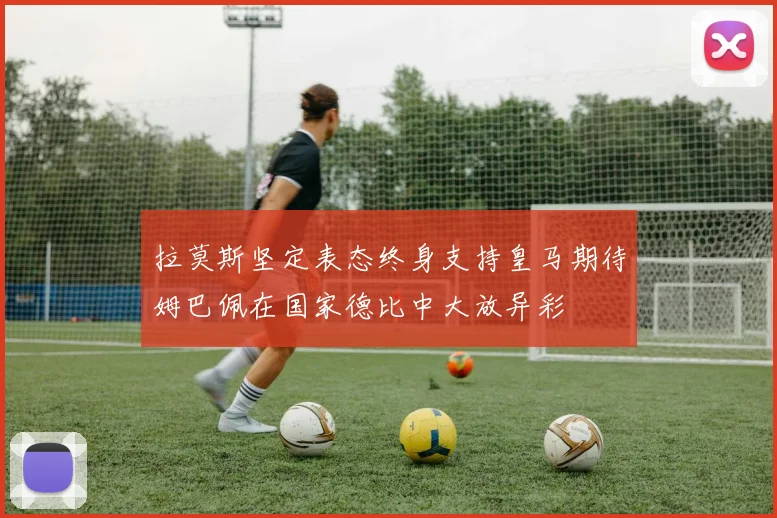 拉莫斯坚定表态终身支持皇马期待姆巴佩在国家德比中大放异彩